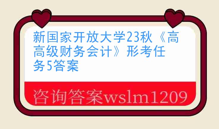 新国家开放大学23秋《高级财务会计》形考任务5答案