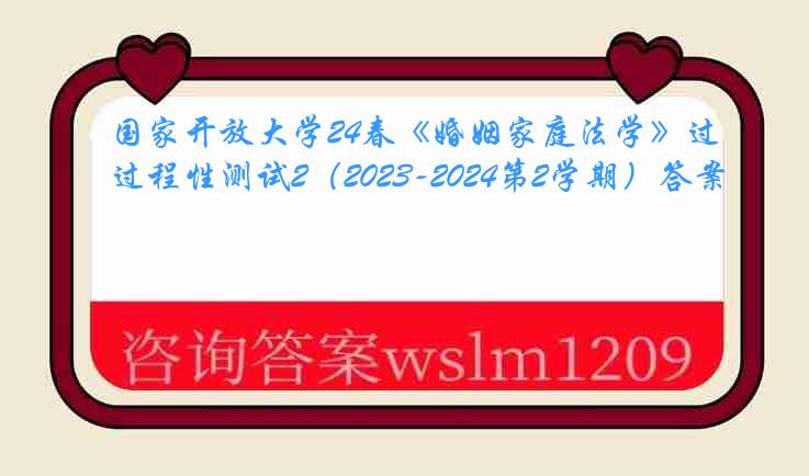 国家开放大学24春《婚姻家庭法学》过程性测试2（2023-2024第2学期）答案