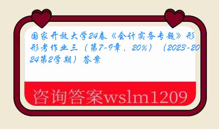 国家开放大学24春《会计实务专题》形考作业三（第7-9章，20%）（2023-2024第2学期）答案