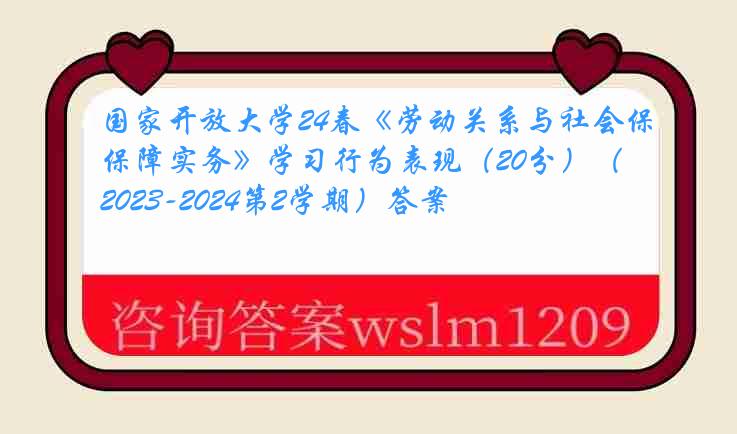 国家开放大学24春《劳动关系与社会保障实务》学习行为表现（20分）（2023-2024第2学期）答案