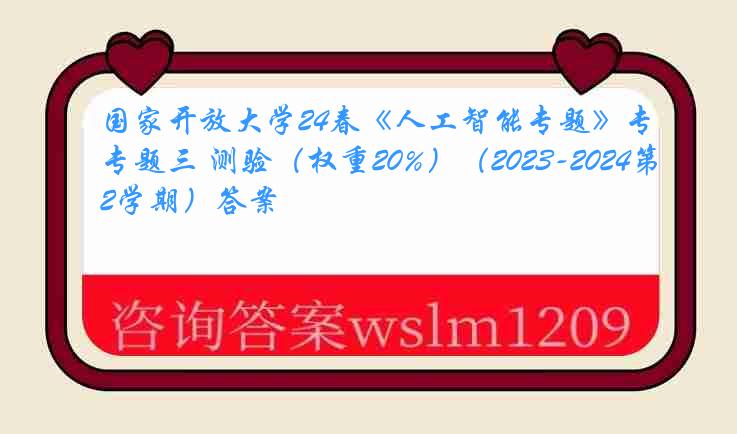 国家开放大学24春《人工智能专题》专题三 测验（权重20%）（2023-2024第2学期）答案